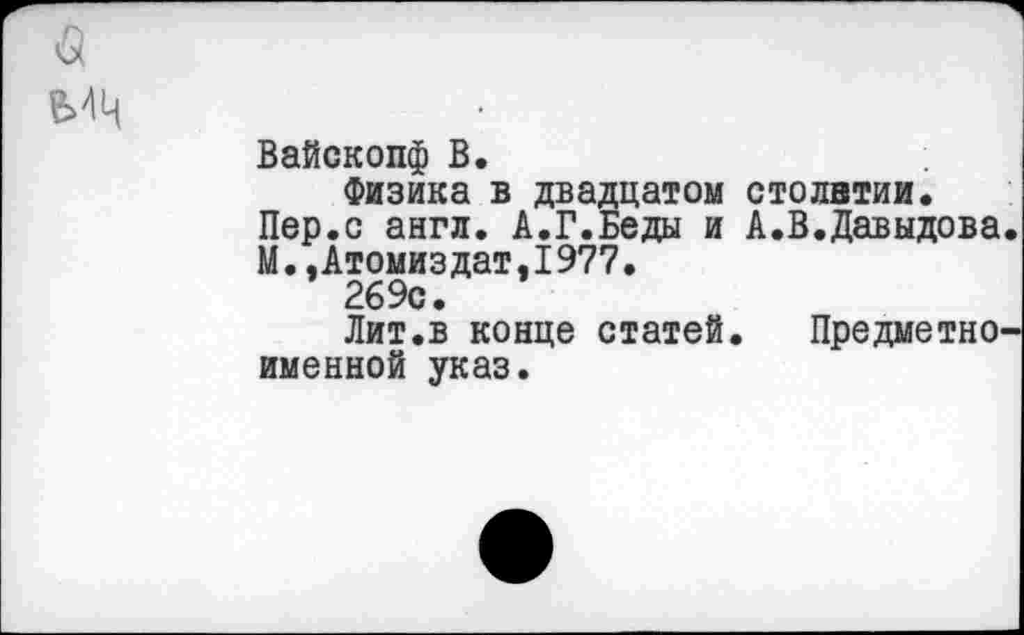 ﻿Вайскопф В.	;
Физика в двадцатом столетии.
Пер.с англ. А.Г.Беды и А.В.Давыдова М..Атомиздат.1977.
269с.
Лит.в конце статей. Предметно именной указ.